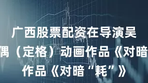 广西股票配资在导演吴文聪的偶（定格）动画作品《对暗“耗”》