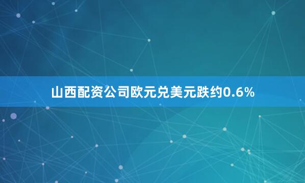 山西配资公司欧元兑美元跌约0.6%