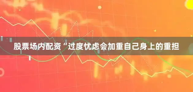 股票场内配资“过度忧虑会加重自己身上的重担