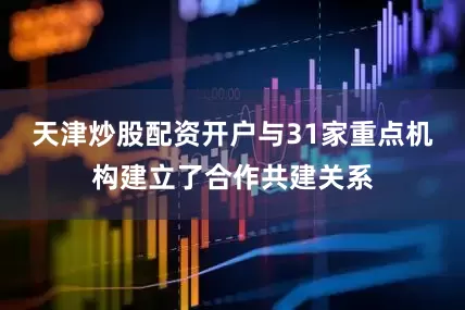 天津炒股配资开户与31家重点机构建立了合作共建关系