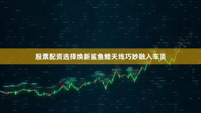 股票配资选择焕新鲨鱼鳍天线巧妙融入车顶