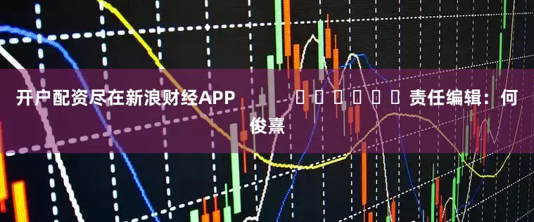 开户配资尽在新浪财经APP            						责任编辑：何俊熹