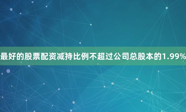 最好的股票配资减持比例不超过公司总股本的1.99%