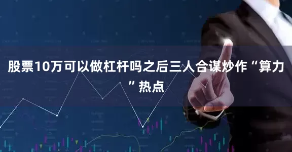 股票10万可以做杠杆吗之后三人合谋炒作“算力”热点