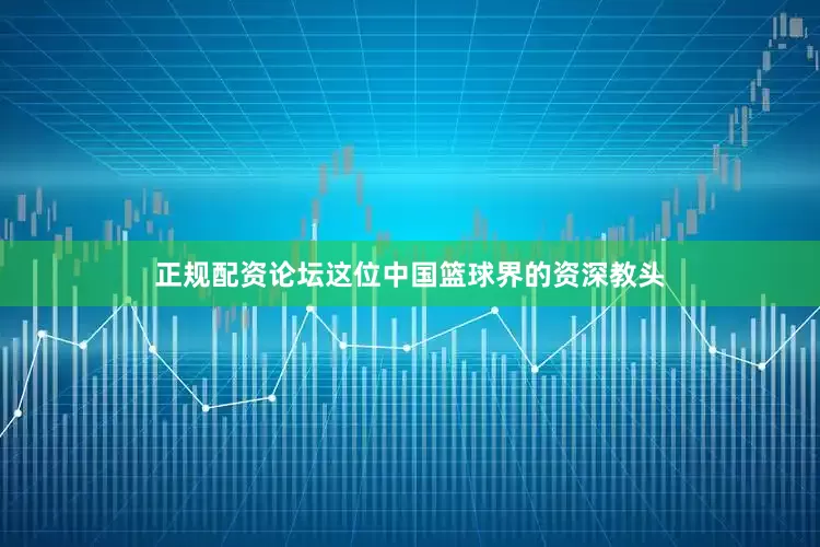 正规配资论坛这位中国篮球界的资深教头